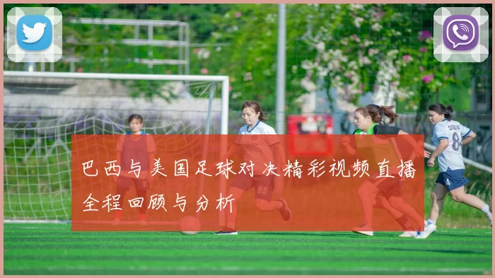 巴西与美国足球对决精彩视频直播全程回顾与分析