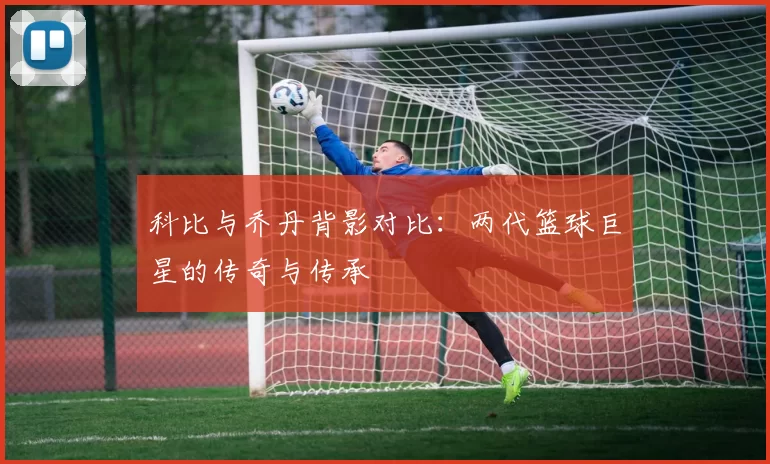 科比与乔丹背影对比：两代篮球巨星的传奇与传承