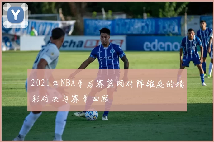 2021年NBA季后赛篮网对阵雄鹿的精彩对决与赛季回顾