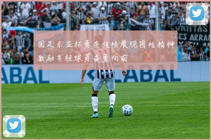 国足东亚杯勇夺佳绩展现团结精神激励年轻球员奋勇向前