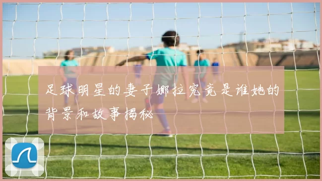 足球明星的妻子娜拉究竟是谁她的背景和故事揭秘
