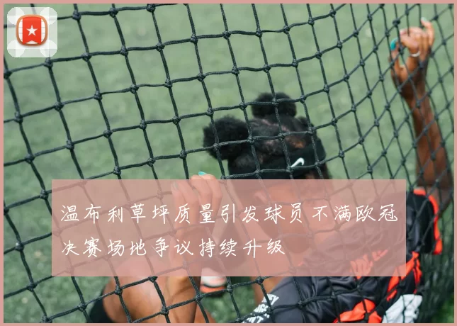 温布利草坪质量引发球员不满欧冠决赛场地争议持续升级