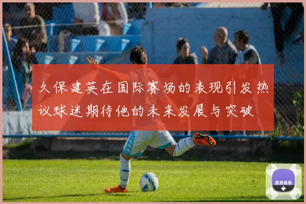 久保建英在国际赛场的表现引发热议球迷期待他的未来发展与突破